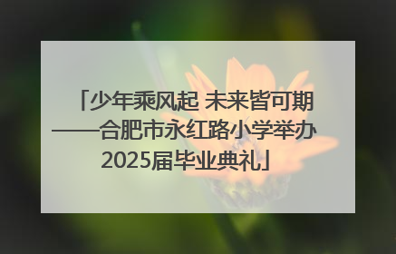 少年乘风起 未来皆可期——合肥市永红路小学举办2025届毕业典礼