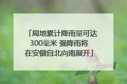 局地累计降雨量可达300毫米 强降雨将在安徽自北向南展开