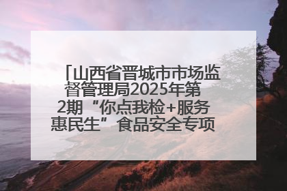 山西省晋城市市场监督管理局2025年第2期“你点我检+服务惠民生”食品安全专项监督抽检信息通告