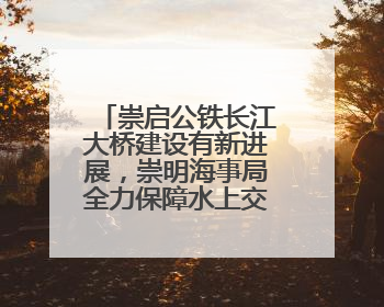 崇启公铁长江大桥建设有新进展，崇明海事局全力保障水上交通秩序