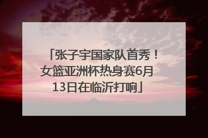 张子宇国家队首秀！女篮亚洲杯热身赛6月13日在临沂打响