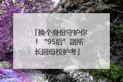 换个身份守护你！“95后”副所长回母校护考