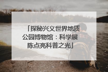 探秘兴义世界地质公园博物馆：科学展陈点亮科普之光