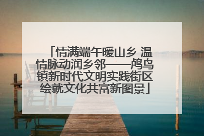 情满端午暖山乡 温情脉动润乡邻——鸬鸟镇新时代文明实践街区绘就文化共富新图景