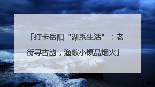 打卡岳阳“湖系生活”：老街寻古韵，渔歌小镇品烟火