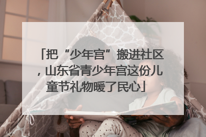 把“少年宫”搬进社区，山东省青少年宫这份儿童节礼物暖了民心