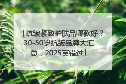 抗皱紧致护肤品哪款好？30-50岁抗皱品牌大汇总，2025莫错过
