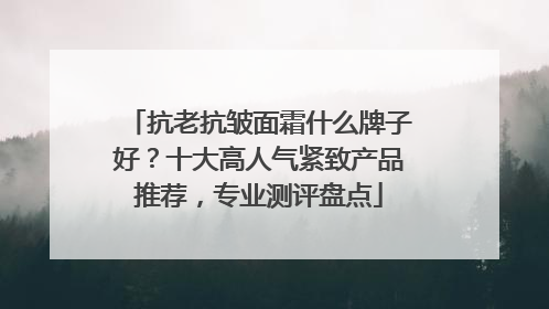 抗老抗皱面霜什么牌子好？十大高人气紧致产品推荐，专业测评盘点