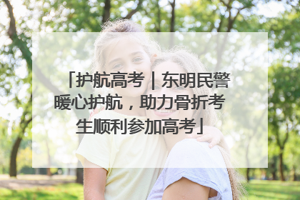 护航高考｜东明民警暖心护航，助力骨折考生顺利参加高考