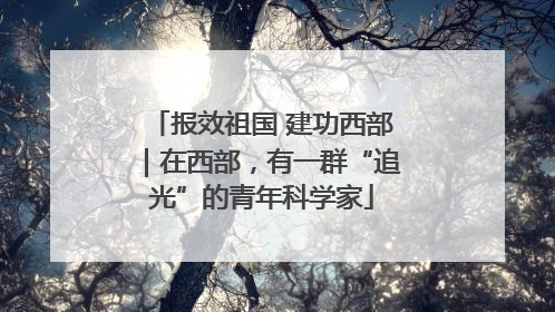 报效祖国 建功西部｜在西部，有一群“追光”的青年科学家