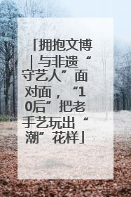 拥抱文博｜与非遗“守艺人”面对面，“10后”把老手艺玩出“潮”花样