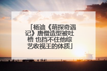 杨迪《萌探奇遇记》唐僧造型被吐槽 也挡不住他综艺收视王的体质