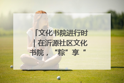 文化书院进行时｜在沂源社区文化书院，“粽”享“端午”美好时光