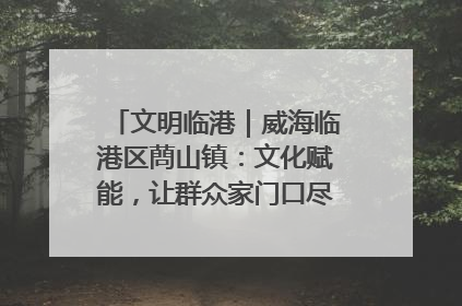 文明临港｜威海临港区蔄山镇：文化赋能，让群众家门口尽享幸福生活