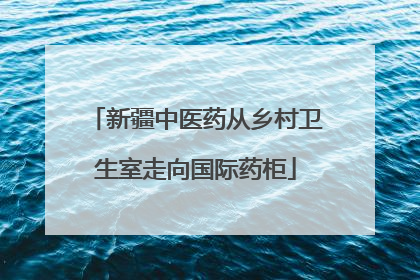 新疆中医药从乡村卫生室走向国际药柜