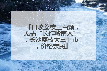 日啖荔枝三百颗，无需“长作岭南人”，长沙荔枝大量上市，价格亲民