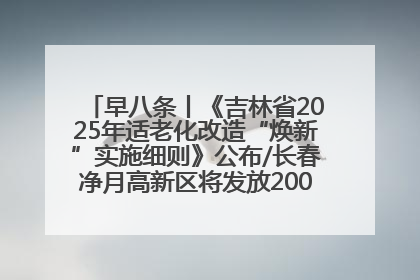 早八条丨《吉林省2025年适老化改造“焕新”实施细则》公布/长春净月高新区将发放200万元汽车消费券！