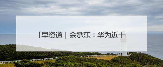 早资道｜余承东：华为近十年研发费用12490亿；腾讯在线视频重大组织调整