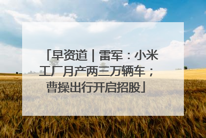 早资道｜雷军：小米工厂月产两三万辆车；曹操出行开启招股