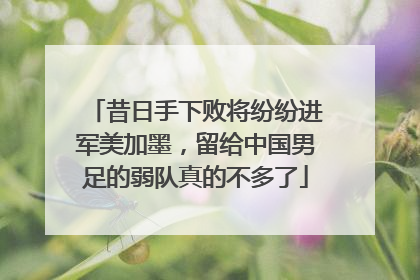 昔日手下败将纷纷进军美加墨，留给中国男足的弱队真的不多了