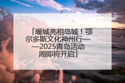 暖城亮相岛城！鄂尔多斯文化神州行——2025青岛活动周即将开启