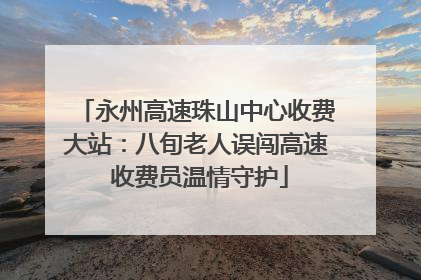 永州高速珠山中心收费大站：八旬老人误闯高速 收费员温情守护