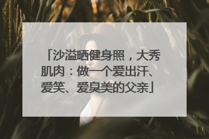 沙溢晒健身照，大秀肌肉：做一个爱出汗、爱笑、爱臭美的父亲