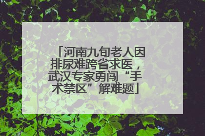 河南九旬老人因排尿难跨省求医，武汉专家勇闯“手术禁区”解难题