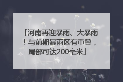河南再迎暴雨、大暴雨！与前期暴雨区有重叠，局部可达200毫米
