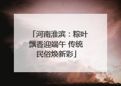 河南淮滨：粽叶飘香迎端午 传统民俗焕新彩