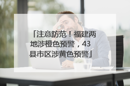 注意防范！福建两地涉橙色预警，43县市区涉黄色预警