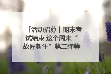 活动招募｜期末考试结束 这个周末“故匠新生”第二弹等着同学们来体验！