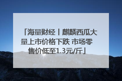 海量财经丨麒麟西瓜大量上市价格下跌 市场零售价低至1.3元/斤