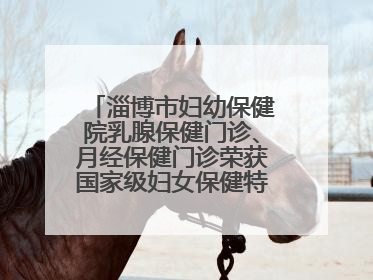 淄博市妇幼保健院乳腺保健门诊、月经保健门诊荣获国家级妇女保健特色门诊建设单位荣誉称号