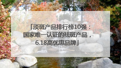 淡斑产品排行榜10强：国家唯一认证的祛斑产品，6.18高优惠品牌