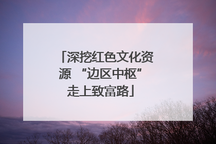 深挖红色文化资源 “边区中枢”走上致富路