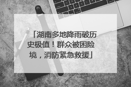 湖南多地降雨破历史极值！群众被困险境，消防紧急救援