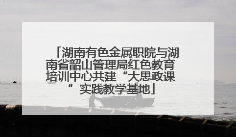 湖南有色金属职院与湖南省韶山管理局红色教育培训中心共建“大思政课”实践教学基地