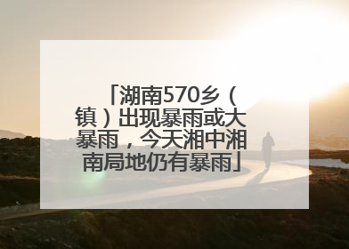 湖南570乡（镇）出现暴雨或大暴雨，今天湘中湘南局地仍有暴雨