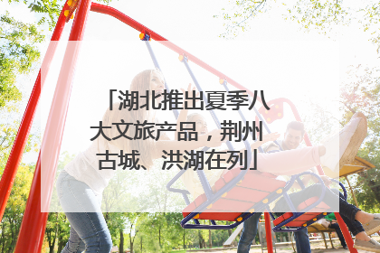 湖北推出夏季八大文旅产品，荆州古城、洪湖在列