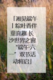 湘见端午丨粽叶香伴童真趣 长沙世界之窗“端午·六一”双节活动将启