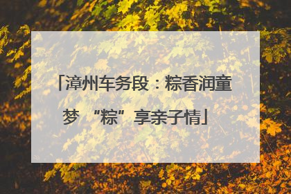 漳州车务段：粽香润童梦 “粽”享亲子情