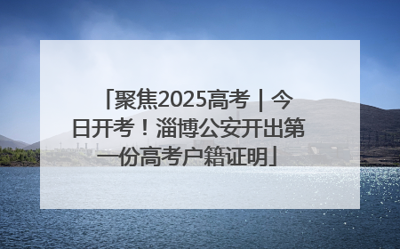 聚焦2025高考｜今日开考！淄博公安开出第一份高考户籍证明