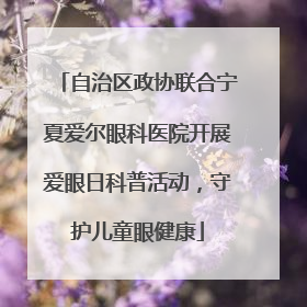 自治区政协联合宁夏爱尔眼科医院开展爱眼日科普活动，守护儿童眼健康