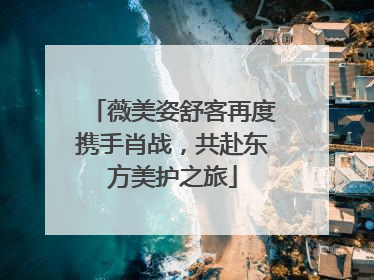 薇美姿舒客再度携手肖战，共赴东方美护之旅