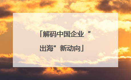 解码中国企业“出海”新动向