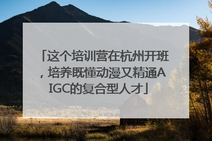 这个培训营在杭州开班，培养既懂动漫又精通AIGC的复合型人才