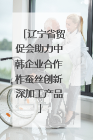 辽宁省贸促会助力中韩企业合作柞蚕丝创新深加工产品
