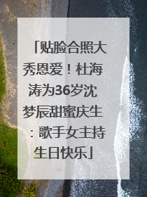 贴脸合照大秀恩爱！杜海涛为36岁沈梦辰甜蜜庆生：歌手女主持生日快乐
