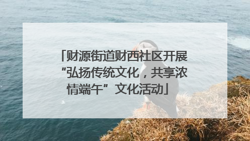 财源街道财西社区开展“弘扬传统文化，共享浓情端午”文化活动